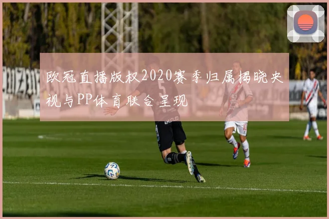 欧冠直播版权2020赛季归属揭晓央视与PP体育联合呈现