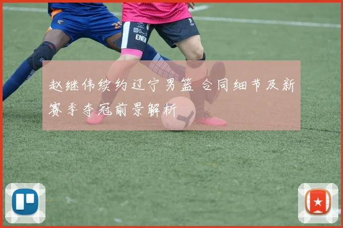 赵继伟续约辽宁男篮 合同细节及新赛季夺冠前景解析