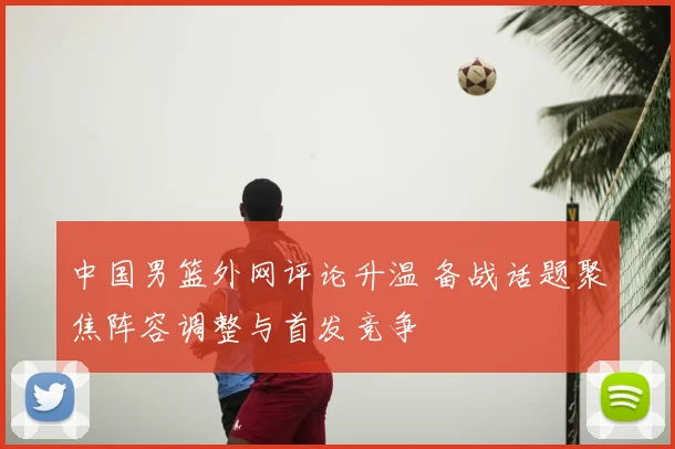 中国男篮外网评论升温 备战话题聚焦阵容调整与首发竞争