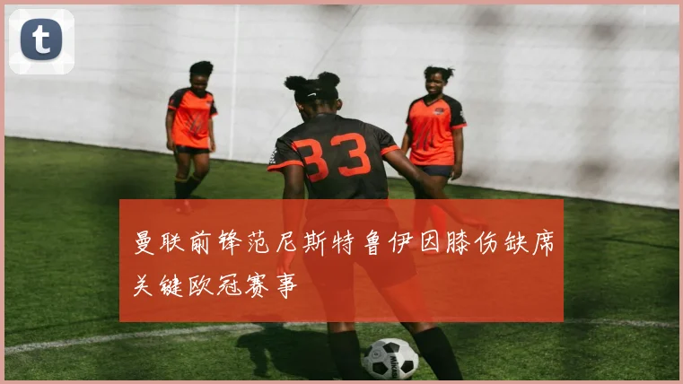 曼联前锋范尼斯特鲁伊因膝伤缺席关键欧冠赛事