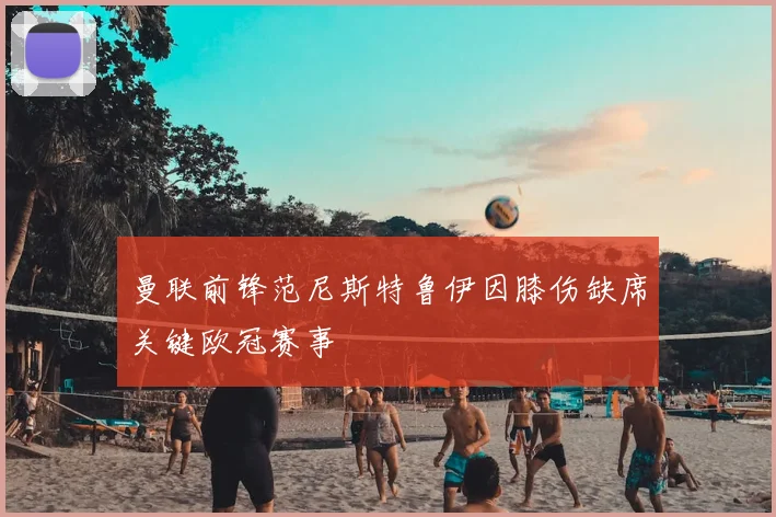 曼联前锋范尼斯特鲁伊因膝伤缺席关键欧冠赛事