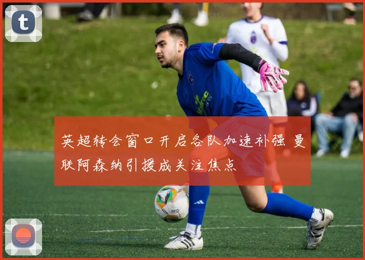 英超转会窗口开启各队加速补强 曼联阿森纳引援成关注焦点