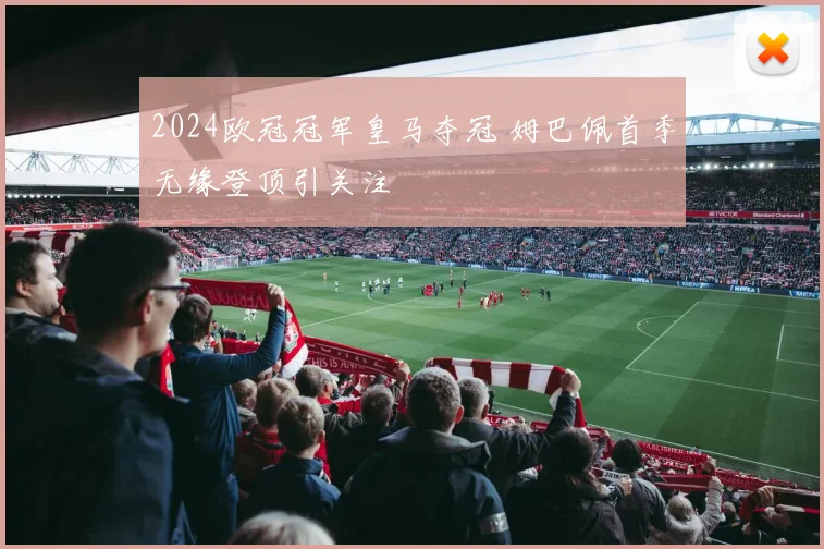2024欧冠冠军皇马夺冠 姆巴佩首季无缘登顶引关注