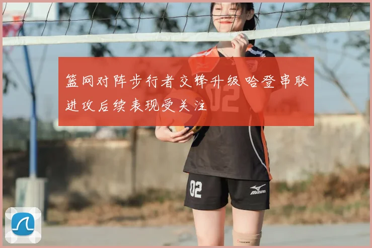 篮网对阵步行者交锋升级 哈登串联进攻后续表现受关注