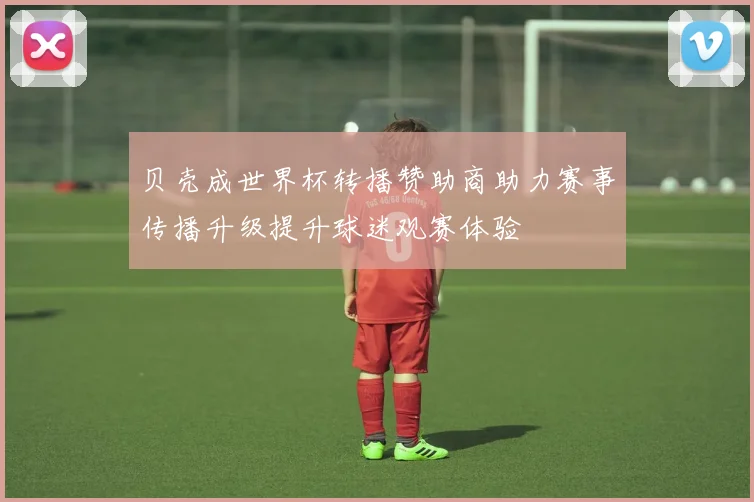 贝壳成世界杯转播赞助商助力赛事传播升级提升球迷观赛体验