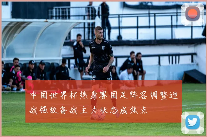 中国世界杯热身赛国足阵容调整迎战强敌备战主力状态成焦点