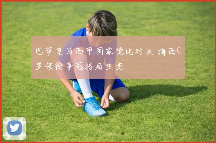 巴萨皇马西甲国家德比对决 梅西C罗领衔争冠格局生变