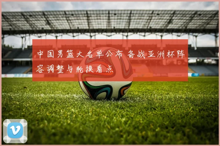 中国男篮大名单公布 备战亚洲杯阵容调整与轮换看点