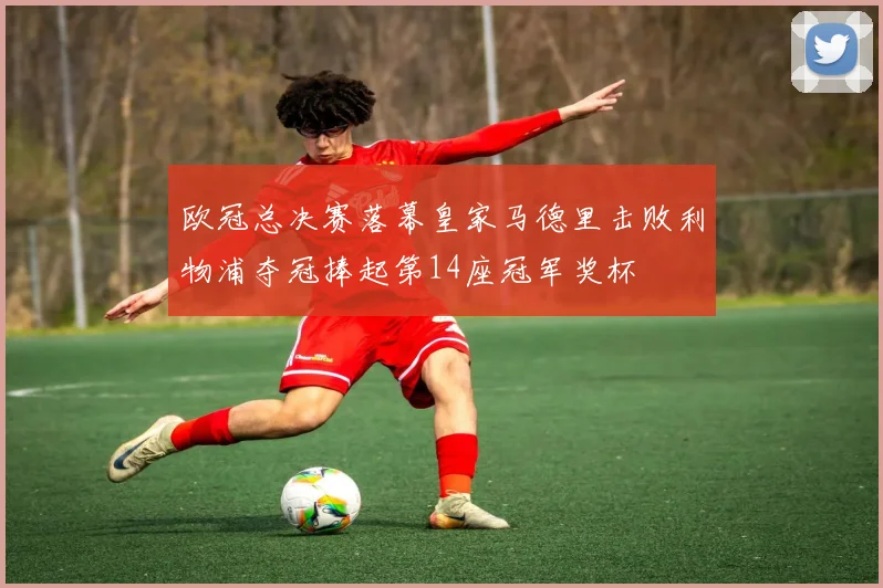 欧冠总决赛落幕皇家马德里击败利物浦夺冠捧起第14座冠军奖杯