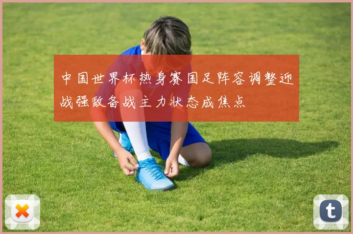 中国世界杯热身赛国足阵容调整迎战强敌备战主力状态成焦点