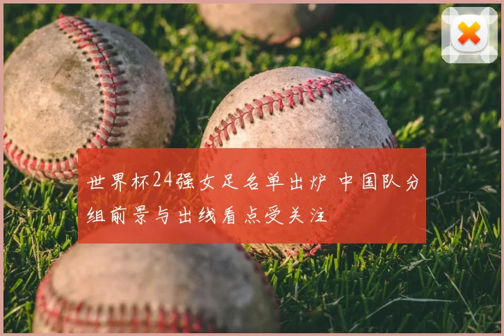 世界杯24强女足名单出炉 中国队分组前景与出线看点受关注
