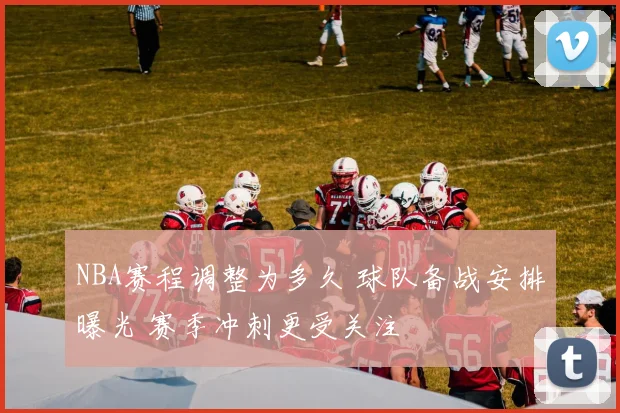 NBA赛程调整为多久 球队备战安排曝光 赛季冲刺更受关注