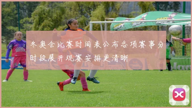 冬奥会比赛时间表公布各项赛事分时段展开观赛安排更清晰