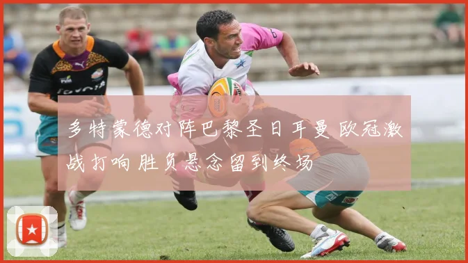 多特蒙德对阵巴黎圣日耳曼 欧冠激战打响 胜负悬念留到终场