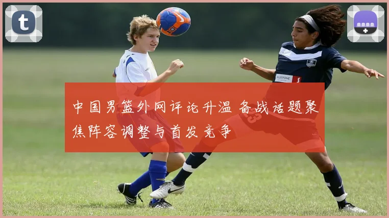 中国男篮外网评论升温 备战话题聚焦阵容调整与首发竞争