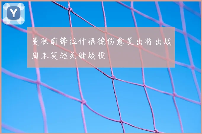 曼联前锋拉什福德伤愈复出将出战周末英超关键战役