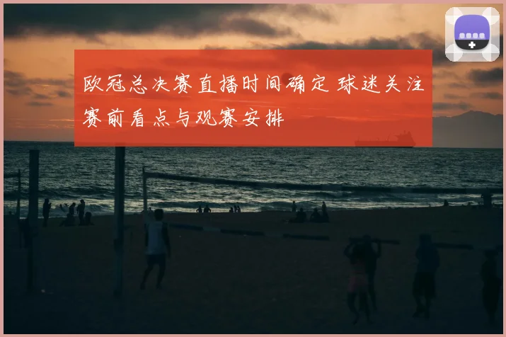 欧冠总决赛直播时间确定 球迷关注赛前看点与观赛安排