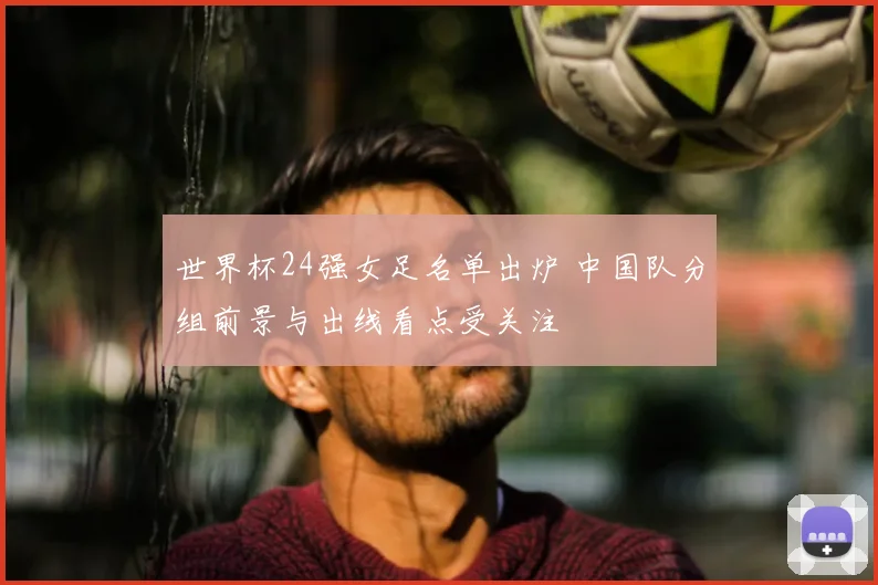世界杯24强女足名单出炉 中国队分组前景与出线看点受关注