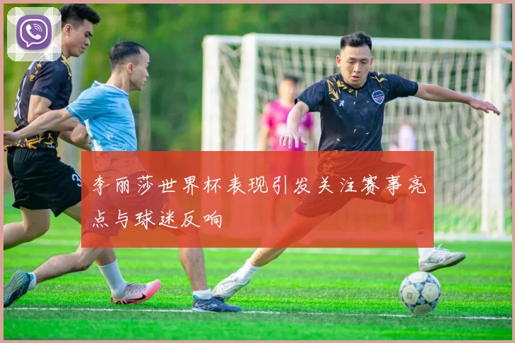 李丽莎世界杯表现引发关注赛事亮点与球迷反响