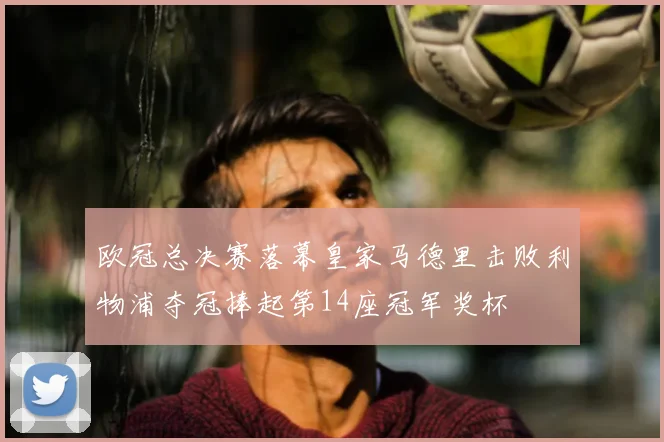 欧冠总决赛落幕皇家马德里击败利物浦夺冠捧起第14座冠军奖杯