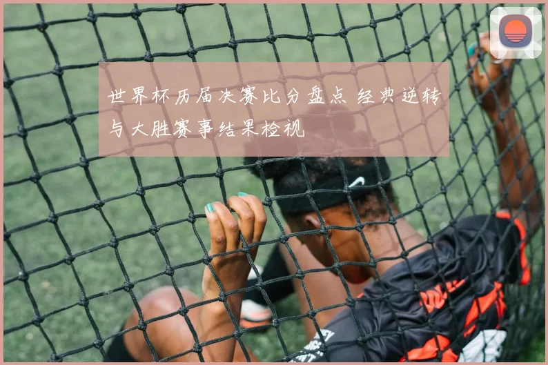 世界杯历届决赛比分盘点 经典逆转与大胜赛事结果检视