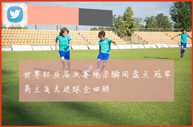 世界杯历届决赛绝杀瞬间盘点 冠军易主高光进球全回顾