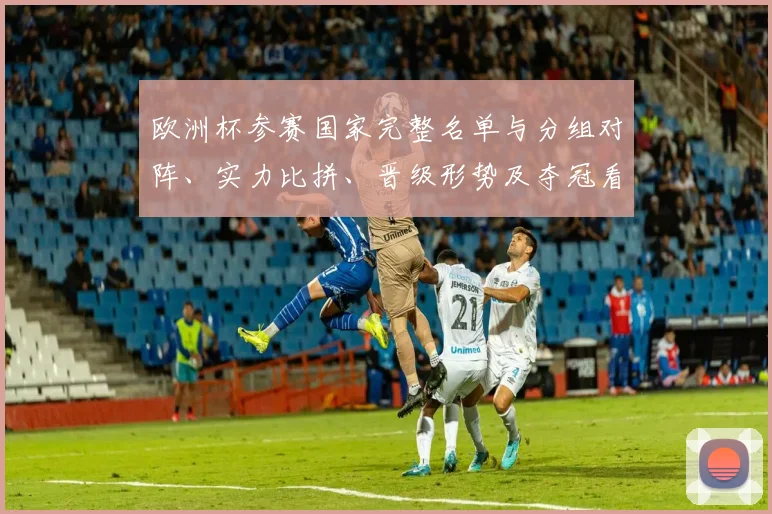 欧洲杯参赛国家完整名单与分组对阵、实力比拼、晋级形势及夺冠看点