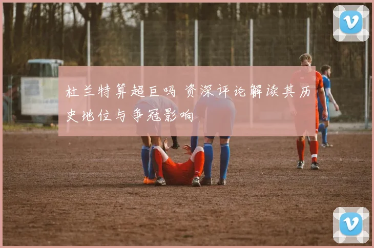 杜兰特算超巨吗 资深评论解读其历史地位与争冠影响