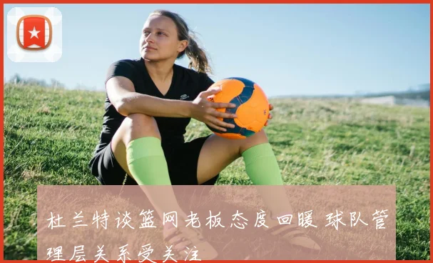 杜兰特谈篮网老板态度回暖 球队管理层关系受关注