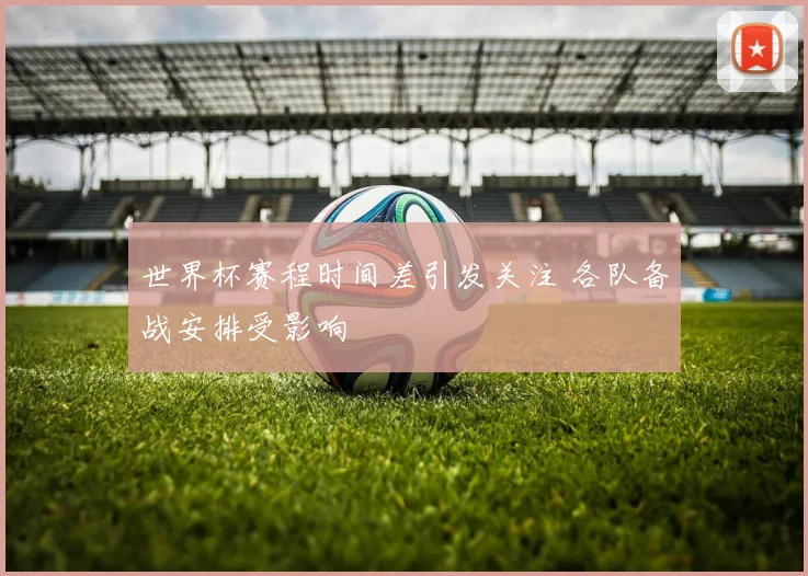 世界杯赛程时间差引发关注 各队备战安排受影响