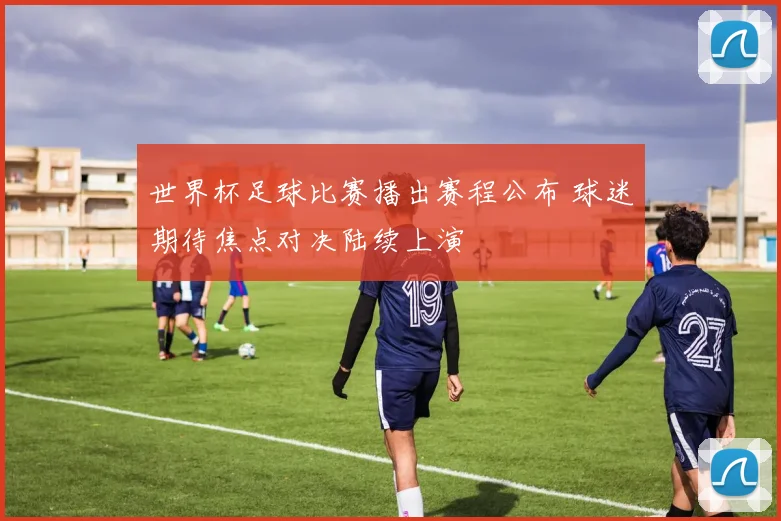 世界杯足球比赛播出赛程公布 球迷期待焦点对决陆续上演