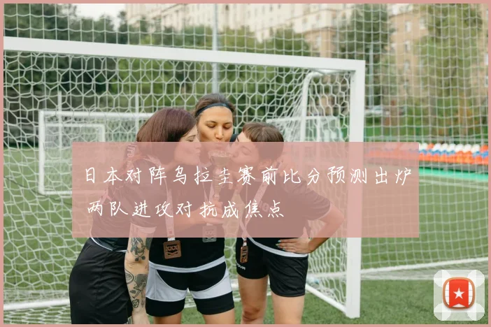 日本对阵乌拉圭赛前比分预测出炉 两队进攻对抗成焦点